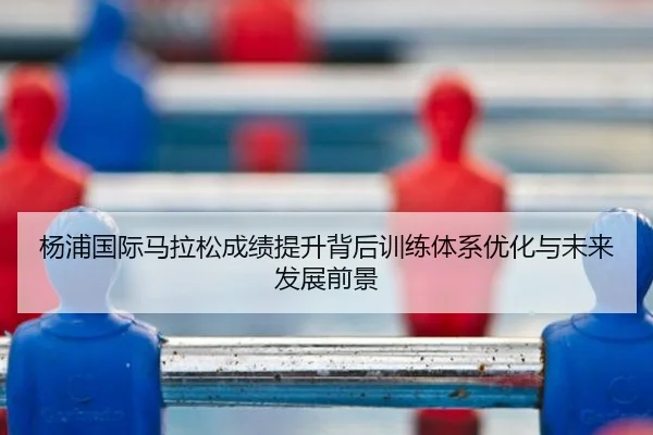 杨浦国际马拉松成绩提升背后训练体系优化与未来发展前景