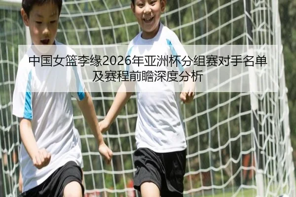 中国女篮李缘2026年亚洲杯分组赛对手名单及赛程前瞻深度分析