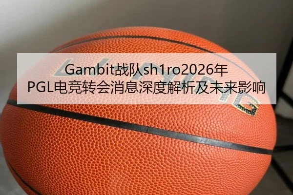 Gambit战队sh1ro2026年PGL电竞转会消息深度解析及未来影响